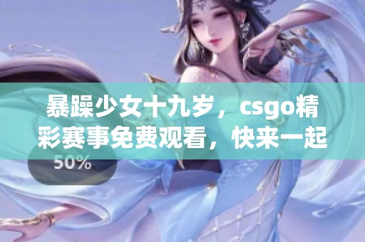 暴躁少女十九岁，csgo精彩赛事免费观看，快来一起关注吧