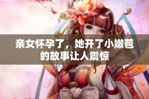 亲女怀孕了，她开了小嫩苞的故事让人震惊