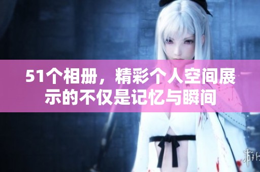 51个相册，精彩个人空间展示的不仅是记忆与瞬间