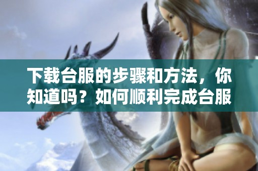 下载台服的步骤和方法，你知道吗？如何顺利完成台服下载？