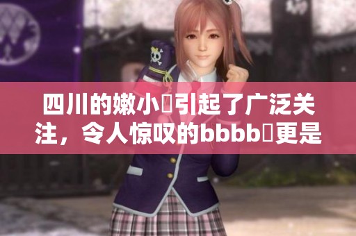 四川的嫩小槡引起了广泛关注，令人惊叹的bbbb槡更是让人想一探究竟