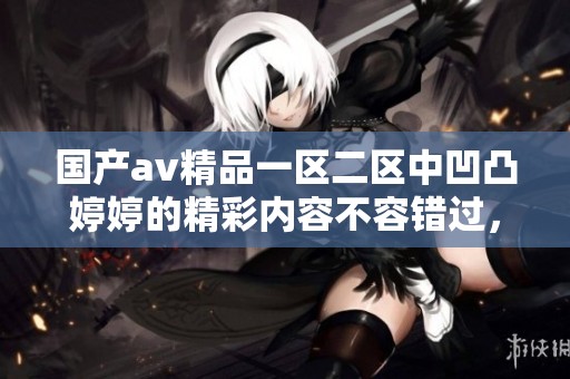 国产**精品一区二区中凹凸**的精彩内容不容错过，你绝对会喜欢的！