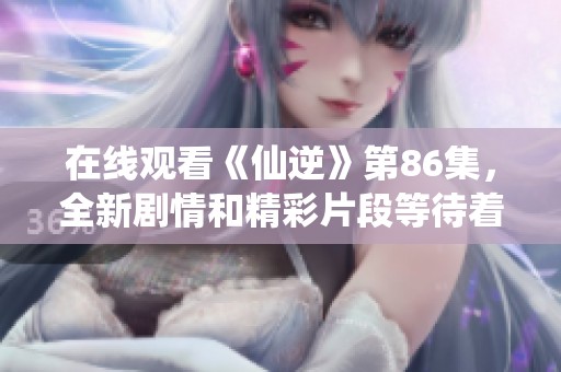 在线观看《仙逆》第86集，全新剧情和精彩片段等待着你！