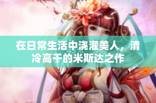 在日常生活中浇灌美人，清冷高干的米斯达之作