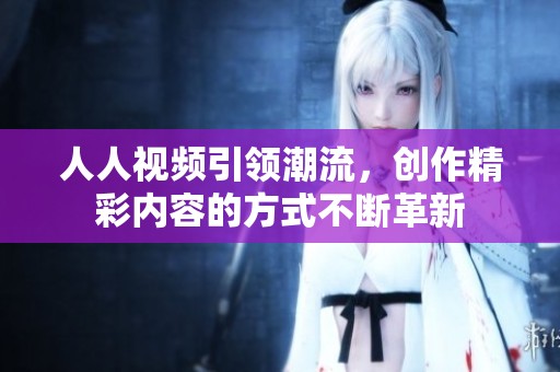 人人视频引领潮流，创作精彩内容的方式不断革新