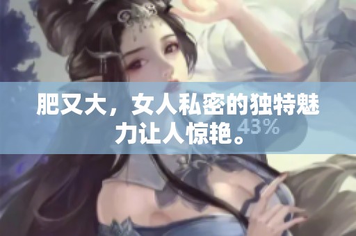 肥又大，女人私密的独特魅力让人惊艳。