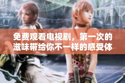 免费观看电视剧，第一次的滋味带给你不一样的感受体验