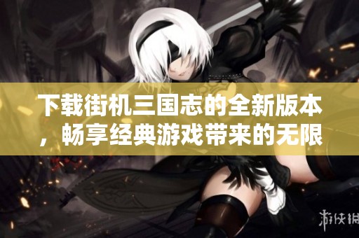 下载街机三国志的全新版本，畅享经典游戏带来的无限乐趣