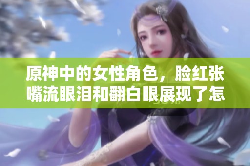 原神中的女性角色，脸红张嘴流眼泪和翻白眼展现了怎样的情感？