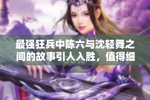 最强狂兵中陈六与沈轻舞之间的故事引人入胜，值得细细品味