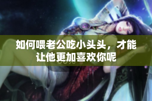 如何喂老公吃小头头，才能让他更加喜欢你呢