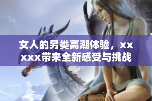 女人的另类高潮体验，xxxxx带来全新感受与挑战