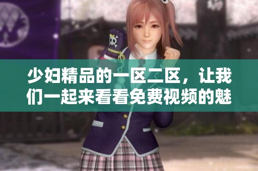 少妇精品的一区二区，让我们一起来看看免费视频的魅力所在