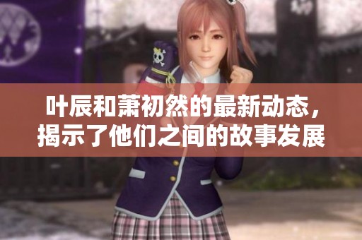 叶辰和萧初然的最新动态，揭示了他们之间的故事发展