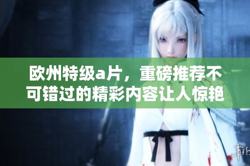 欧州特级**，重磅推荐不可错过的精彩内容让人惊艳不已