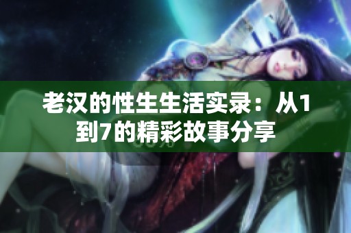 老汉的性生生活实录：从1到7的精彩故事分享