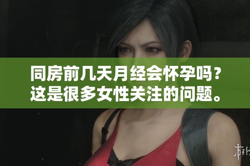 同房前几天月经会怀孕吗？这是很多女性关注的问题。