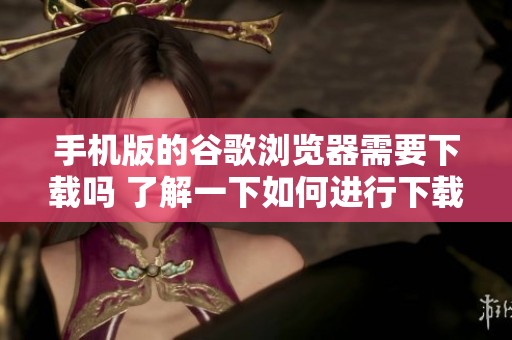 手机版的谷歌浏览器需要下载吗 了解一下如何进行下载操作