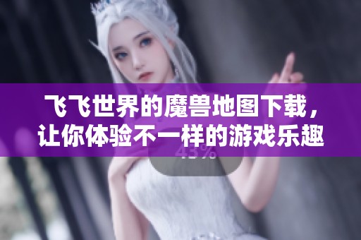 飞飞世界的魔兽地图下载，让你体验不一样的游戏乐趣与冒险之旅