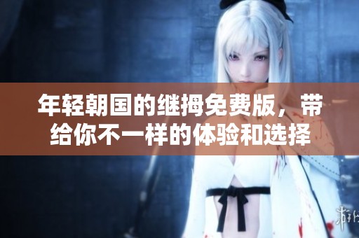 年轻朝国的继拇免费版，带给你不一样的体验和选择