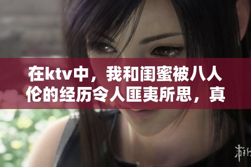 在ktv中，我和闺蜜被八人伦的经历令人匪夷所思，真是不堪回首