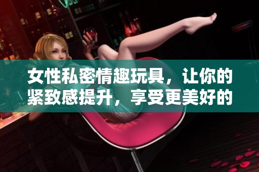 女性私密情趣玩具，让你的紧致感提升，享受更美好的体验