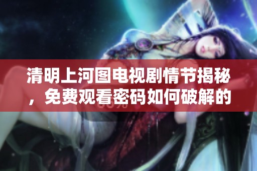 清明上河图电视剧情节揭秘，免费观看密码如何破解的方法