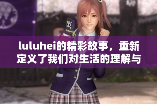 luluhei的精彩故事，重新定义了我们对生活的理解与感悟。
