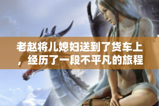 老赵将儿媳妇送到了货车上，经历了一段不平凡的旅程