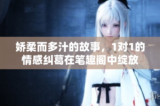 娇柔而多汁的故事，1对1的情感纠葛在笔趣阁中绽放