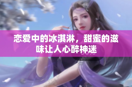 恋爱中的冰淇淋，甜蜜的滋味让人心醉神迷