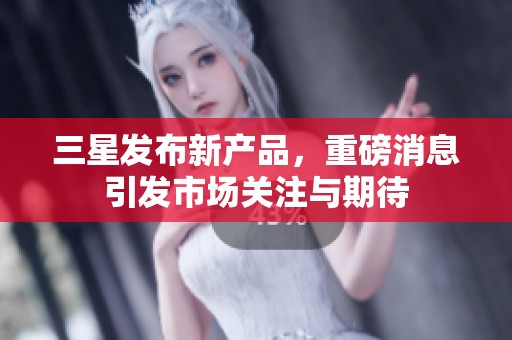 三星发布新产品，重磅消息引发市场关注与期待