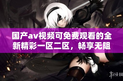 国产**视频可免费观看的全新精彩一区二区，畅享无阻的观影体验就在这里