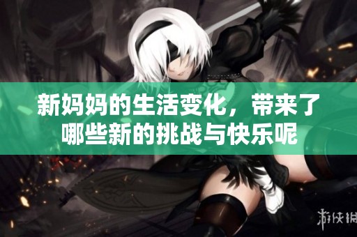 新妈妈的生活变化，带来了哪些新的挑战与快乐呢