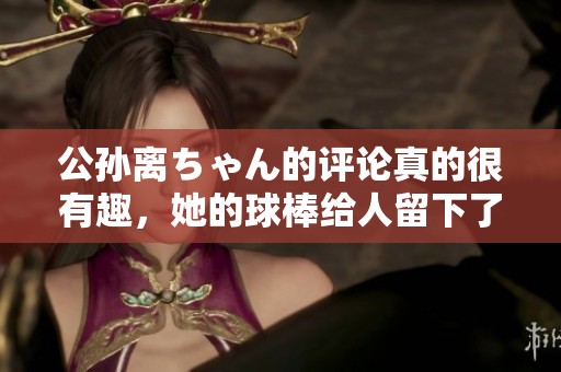公孙离ちゃん的评论真的很有趣，她的球棒给人留下了深刻印象