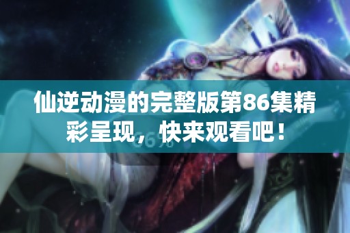 仙逆动漫的完整版第86集精彩呈现，快来观看吧！