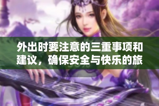 外出时要注意的三重事项和建议，确保安全与快乐的旅行经历