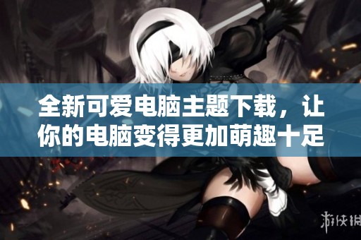 全新可爱电脑主题下载，让你的电脑变得更加萌趣十足