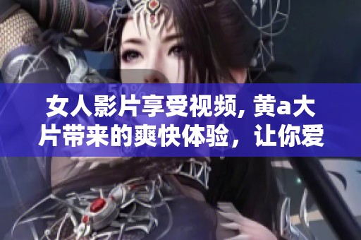 女人影片享受视频, 黄a大片带来的爽快体验，让你爱不释手