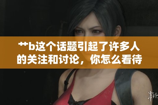 艹b这个话题引起了许多人的关注和讨论，你怎么看待呢
