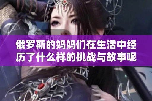 俄罗斯的妈妈们在生活中经历了什么样的挑战与故事呢
