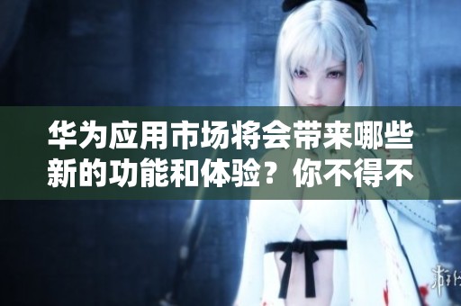 华为应用市场将会带来哪些新的功能和体验？你不得不关注的精彩内容揭秘！