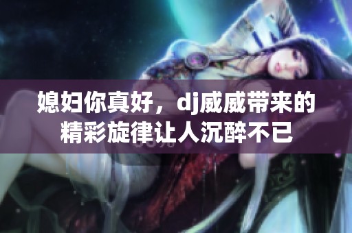 媳妇你真好，dj威威带来的精彩旋律让人沉醉不已