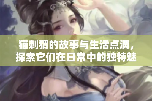 猫刺猬的故事与生活点滴，探索它们在日常中的独特魅力