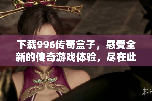 下载996传奇盒子，感受全新的传奇游戏体验，尽在此处！