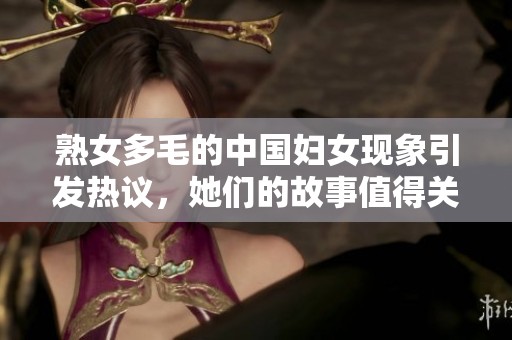 熟女多毛的中国妇女现象引发热议，她们的故事值得关注与思考