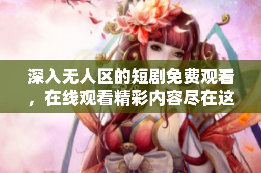 深入无人区的短剧免费观看，在线观看精彩内容尽在这里