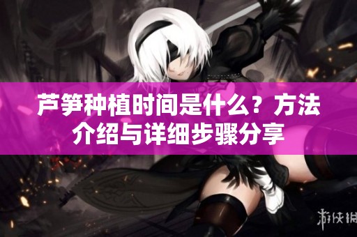 芦笋种植时间是什么？方法介绍与详细步骤分享