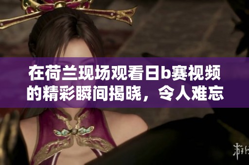 在荷兰现场观看日b赛视频的精彩瞬间揭晓，令人难忘的比赛场面引发关注
