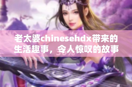 老太婆chinesehdx带来的生活趣事，令人惊叹的故事引发网友热议